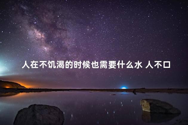 人在不饥渴的时候也需要什么水 人不口渴的时候需要什么水
